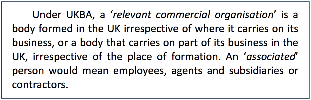 Text Box: Under UKBA, a ‘relevant commercial organisation’ is a body formed in the UK irrespective of where it carries on its business, or a body that carries on part of its business in the UK, irrespective of the place of formation. An ‘associated’ person would mean employees, agents and subsidiaries or contractors.